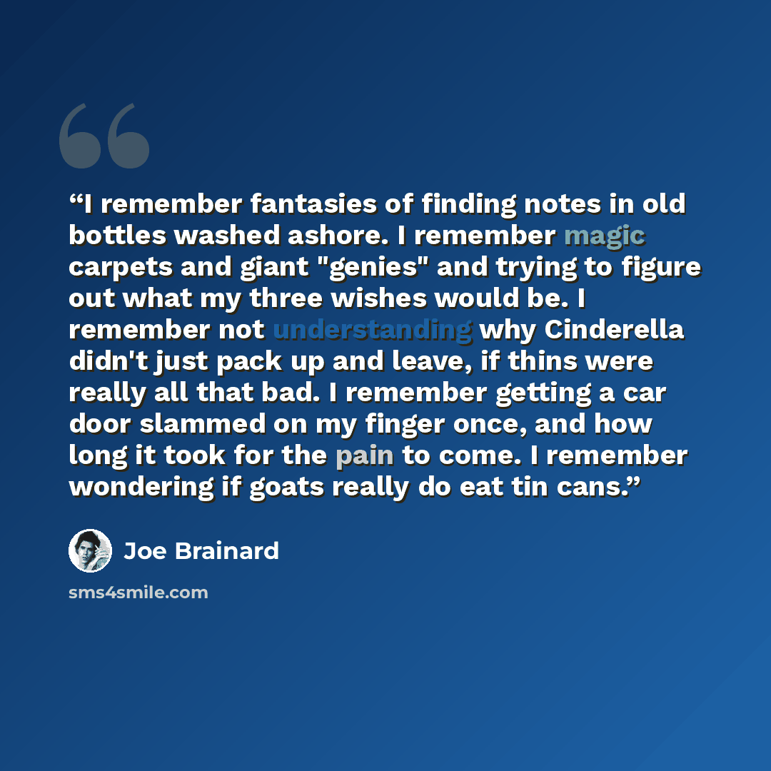 “I remember fantasies of finding notes in old bottles washed ashore. I remember magic carpets and giant "genies" and trying to figure out what my three wishes would be. I remember not understanding why Cinderella didn't just pack up and leave, if thins were really all that bad. I remember getting a…” quote by Joe Brainard