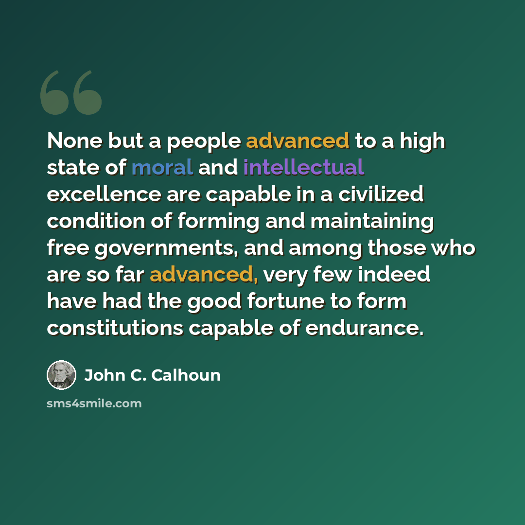 “None but a people advanced to a high state of moral and intellectual excellence are capable in a civilized condition of forming and maintaining free governments, and among those who are so far advanced, very few indeed have had the good fortune to form constitutions capable of endurance.” quote by John C. Calhoun