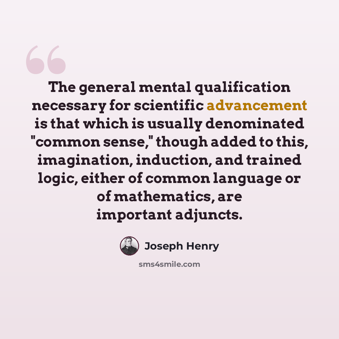 “The general mental qualification necessary for scientific advancement is that which is usually denominated "common sense," though added to this, imagination, induction, and trained logic, either of common language or of mathematics, are important adjuncts.” quote by Joseph Henry