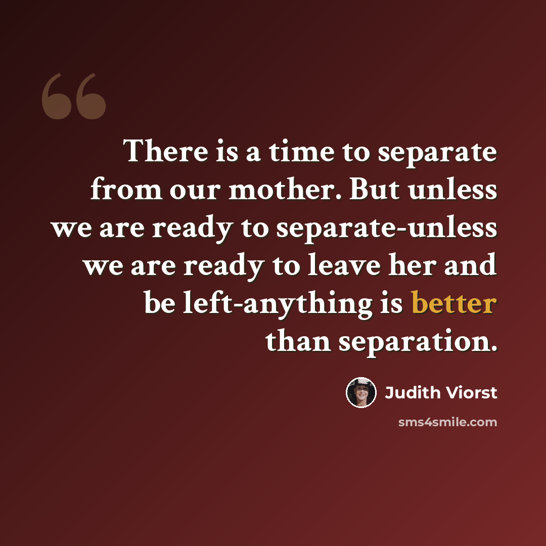 “There is a time to separate from our mother. But unless we are ready to separate-unless we are ready to leave her and be left-anything is better than separation.” quote by Judith Viorst