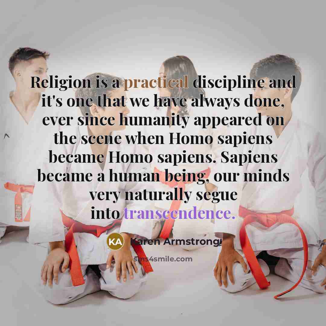 “Religion is a practical discipline and it's one that we have always done, ever since humanity appeared on the scene when Homo sapiens became Homo sapiens. Sapiens became a human being, our minds very naturally segue into transcendence.” quote by Karen Armstrong