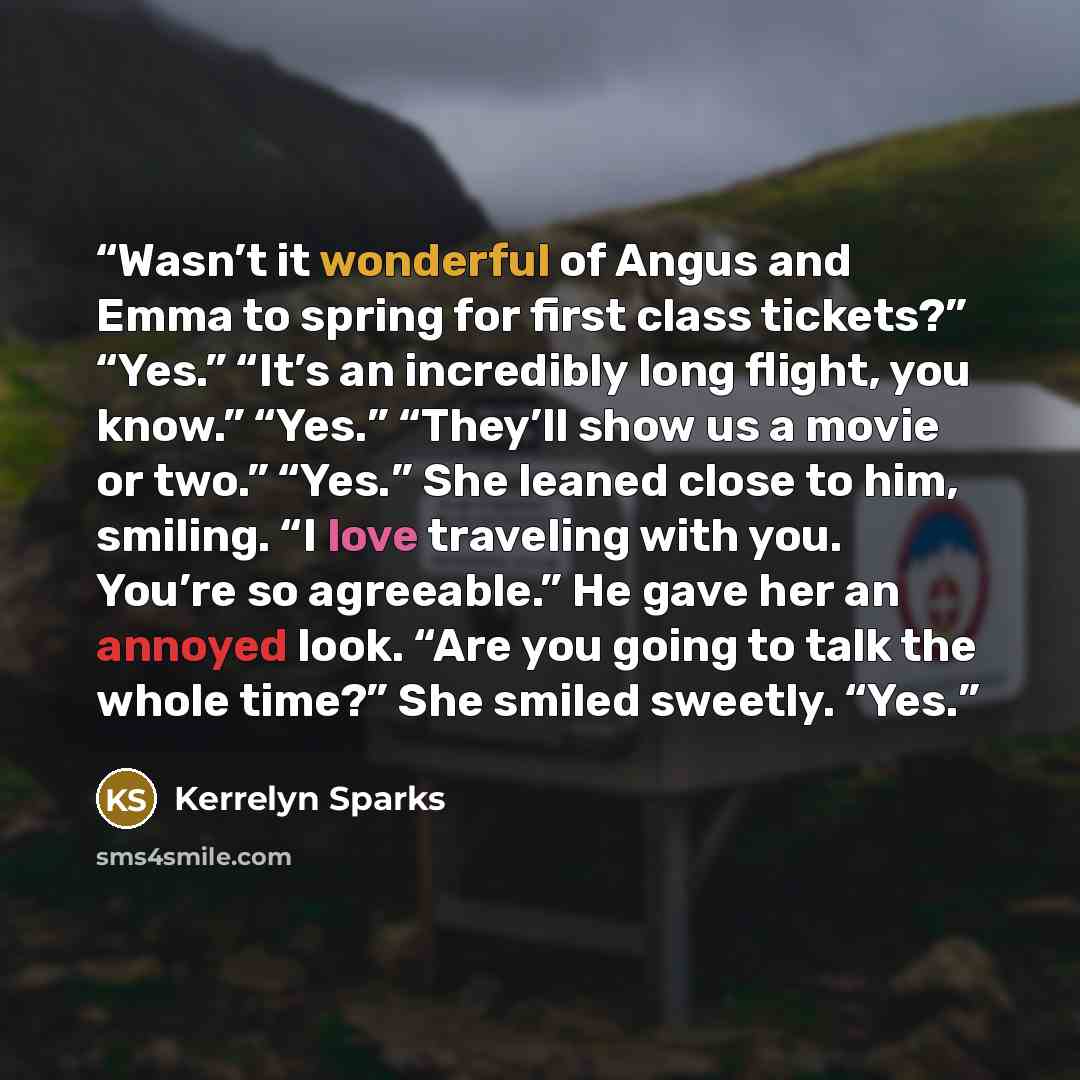“Wasn’t it wonderful of Angus and Emma to spring for first class tickets?” “Yes.” “It’s an incredibly long flight, you know.” “Yes.” “They’ll show us a movie or two.” “Yes.” She leaned close to him, smiling. “I love traveling with you. You’re so agreeable.” He gave her an annoyed look. “Are you…” quote by Kerrelyn Sparks