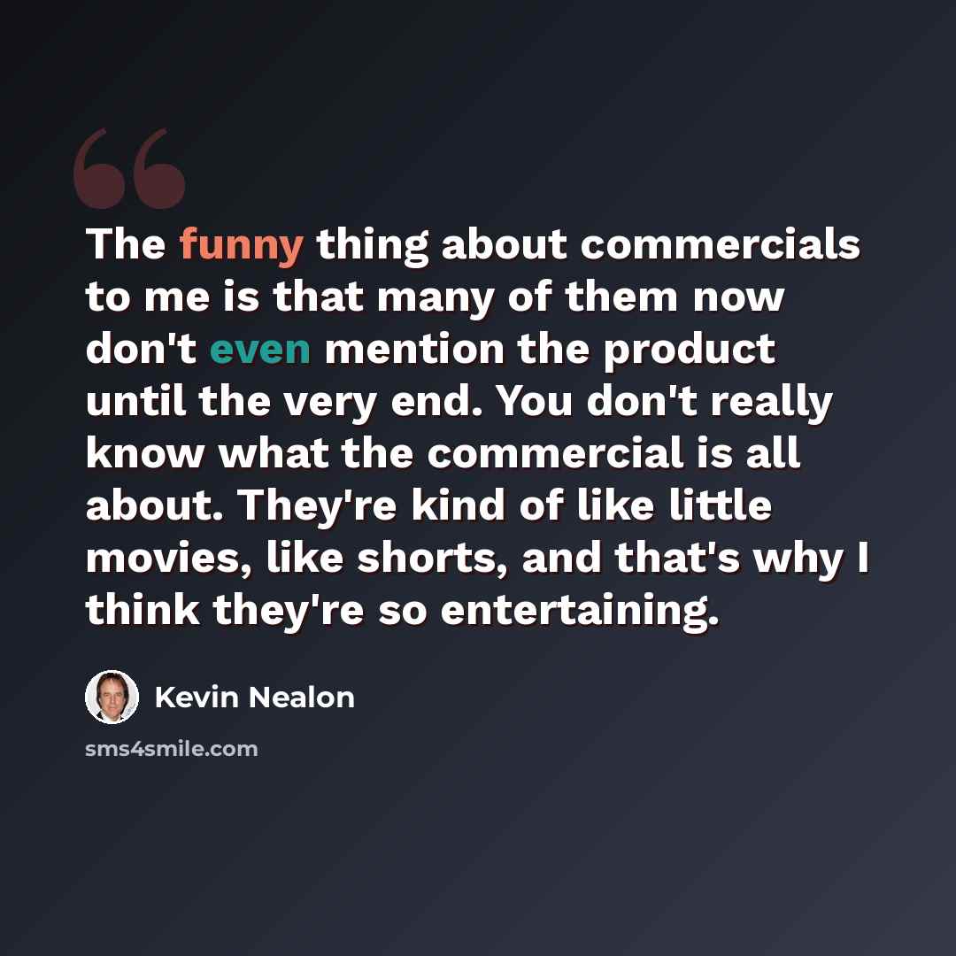 “The funny thing about commercials to me is that many of them now don't even mention the product until the very end. You don't really know what the commercial is all about. They're kind of like little movies, like shorts, and that's why I think they're so entertaining.” quote by Kevin Nealon