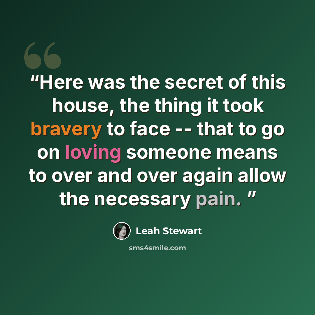 “Here was the secret of this house, the thing it took bravery to face -- that to go on loving someone means to over and over again allow the necessary pain.” quote by Leah Stewart