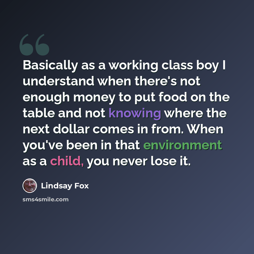 “Basically as a working class boy I understand when there's not enough money to put food on the table and not knowing where the next dollar comes in from. When you've been in that environment as a child, you never lose it.” quote by Lindsay Fox