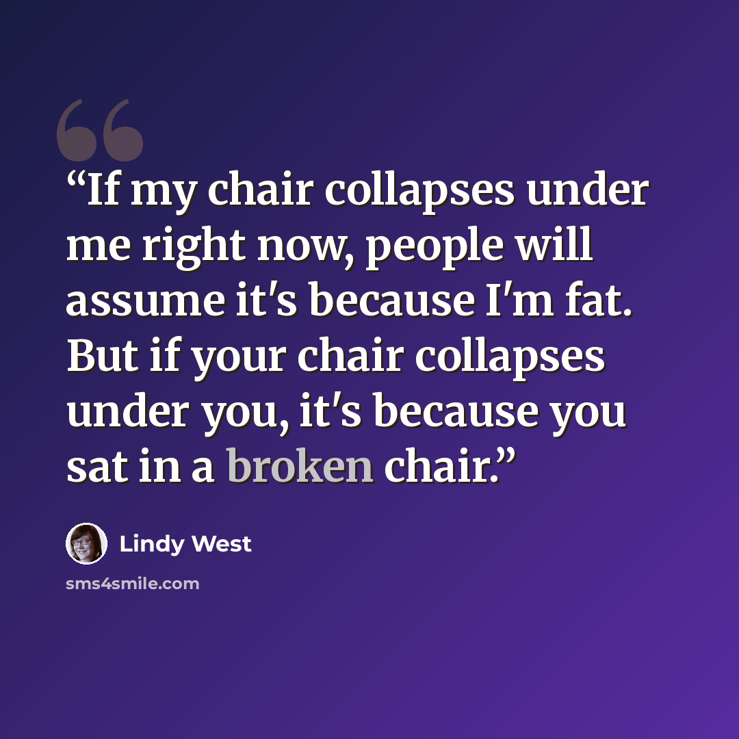 “If my chair collapses under me right now, people will assume it's because I'm fat. But if your chair collapses under you, it's because you sat in a broken chair.” quote by Lindy West