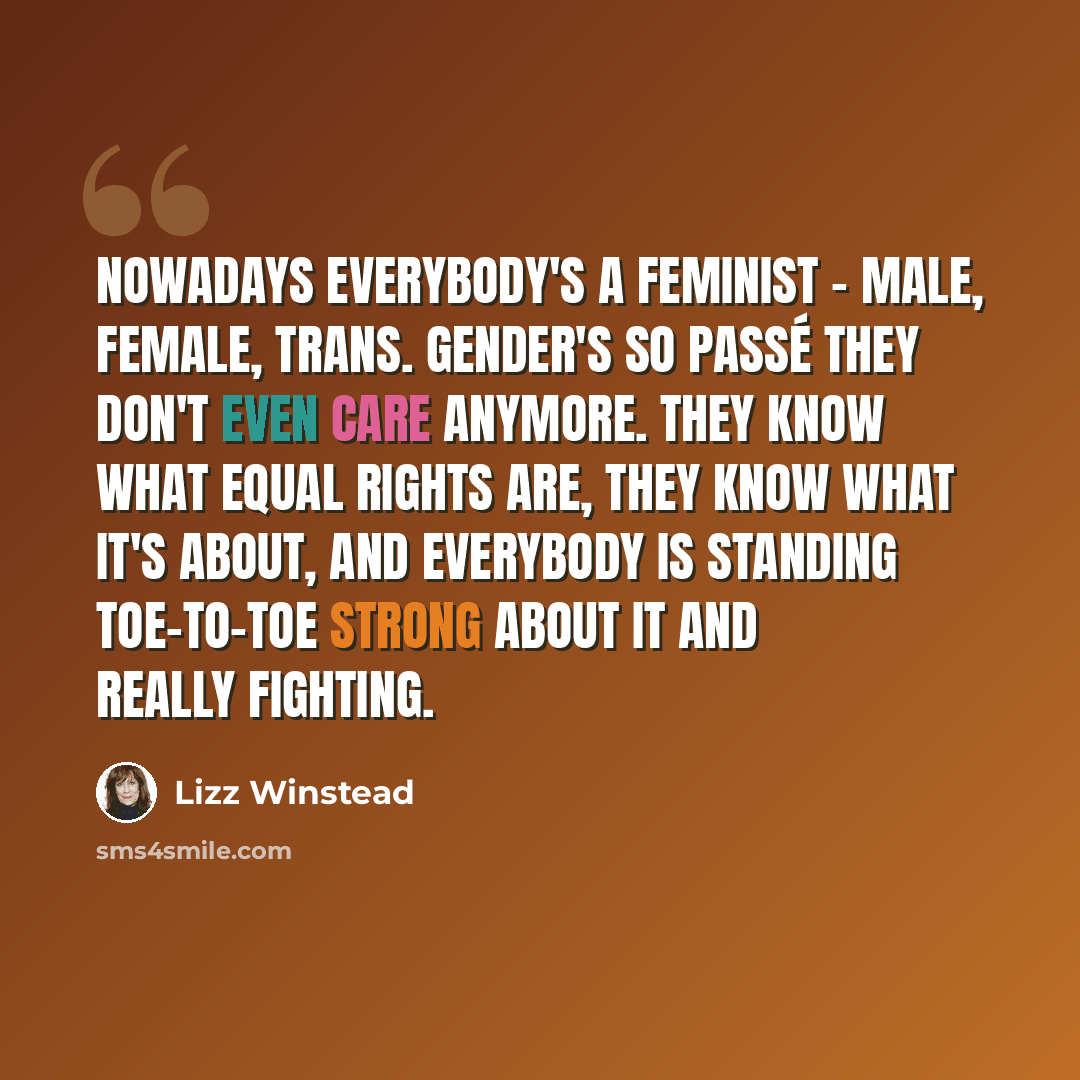 “Nowadays everybody's a feminist - male, female, trans. Gender's so passé they don't even care anymore. They know what equal rights are, they know what it's about, and everybody is standing toe-to-toe strong about it and really fighting.” quote by Lizz Winstead