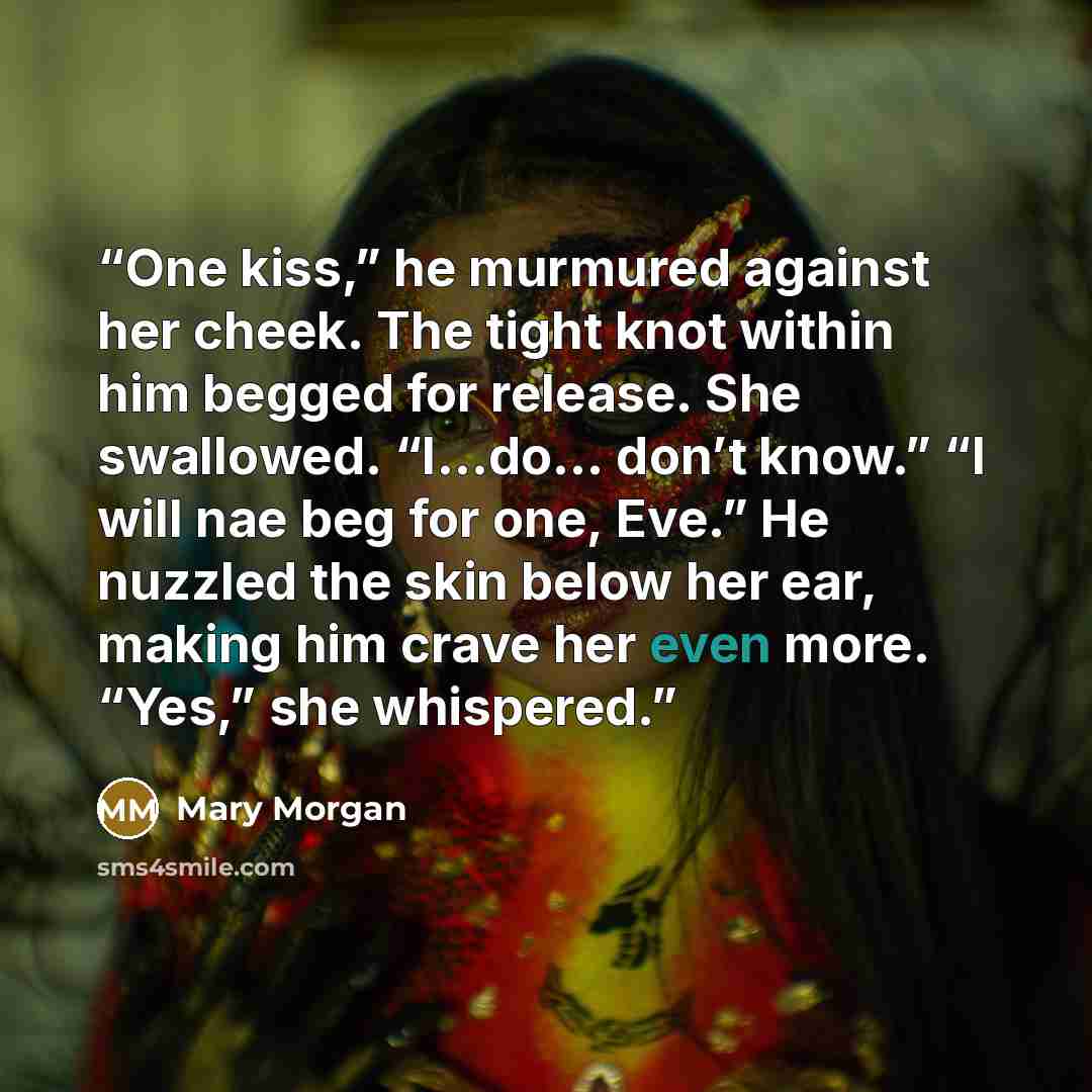 “One kiss,” he murmured against her cheek. The tight knot within him begged for release. She swallowed. “I…do… don’t know.” “I will nae beg for one, Eve.” He nuzzled the skin below her ear, making him crave her even more. “Yes,” she whispered.” quote by Mary Morgan