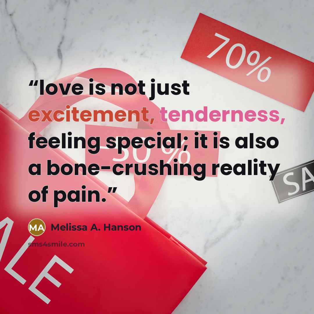 “love is not just excitement, tenderness, feeling special; it is also a bone-crushing reality of pain.” quote by Melissa A. Hanson