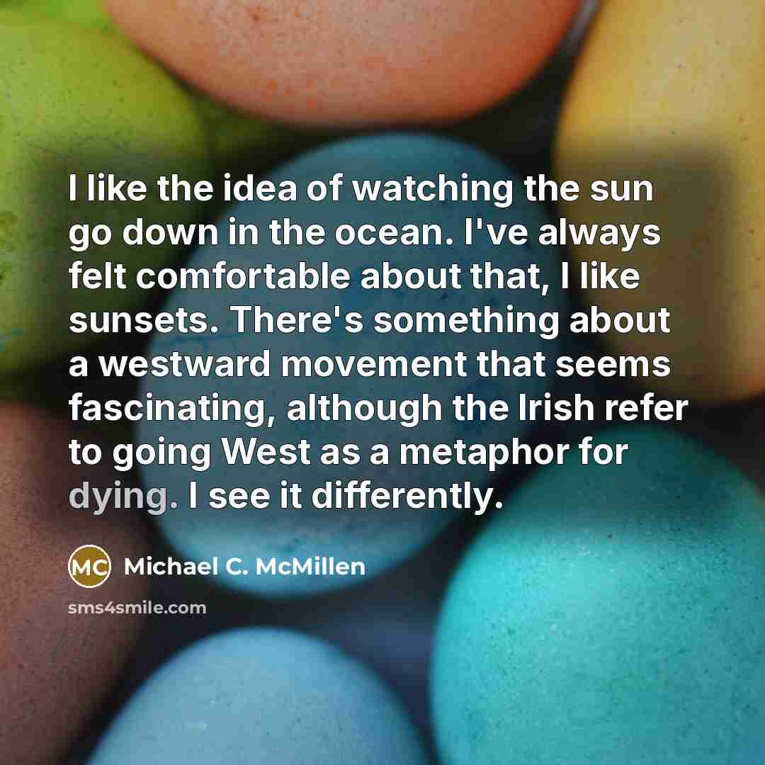 “I like the idea of watching the sun go down in the ocean. I've always felt comfortable about that, I like sunsets. There's something about a westward movement that seems fascinating, although the Irish refer to going West as a metaphor for dying. I see it differently.” quote by Michael C. McMillen
