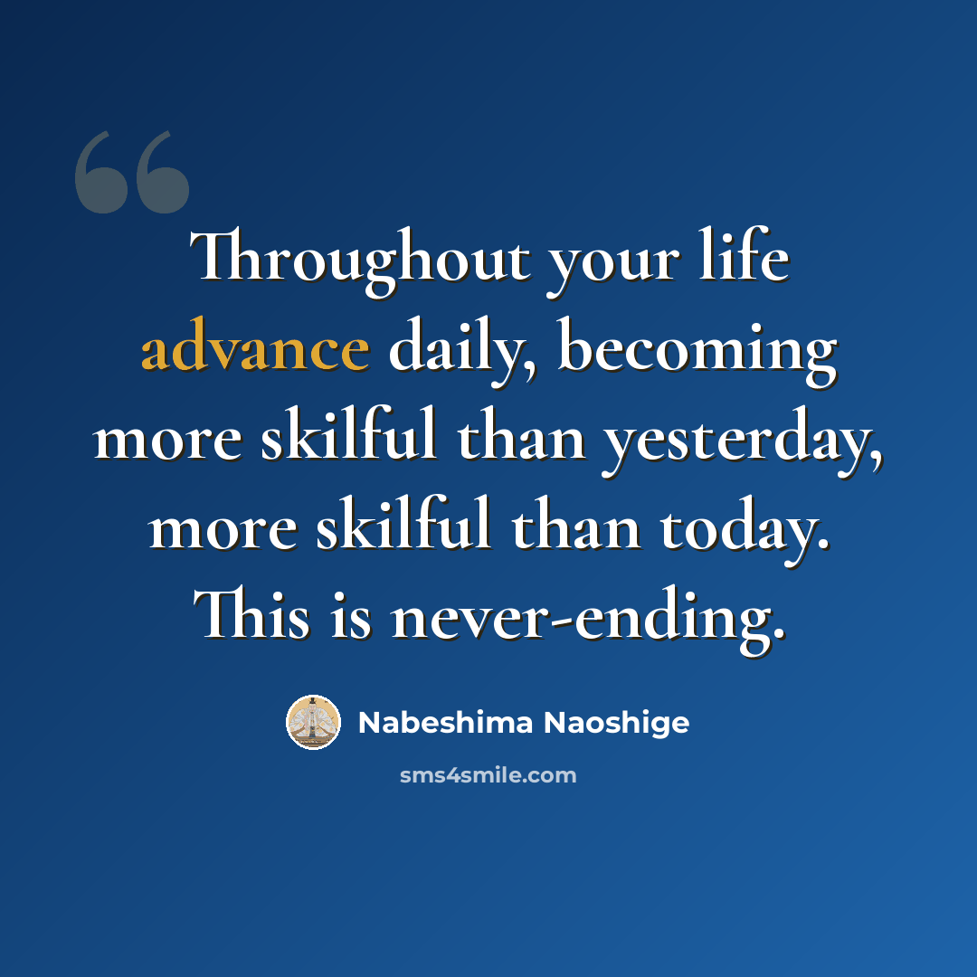 “Throughout your life advance daily, becoming more skilful than yesterday, more skilful than today. This is never-ending.” quote by Nabeshima Naoshige