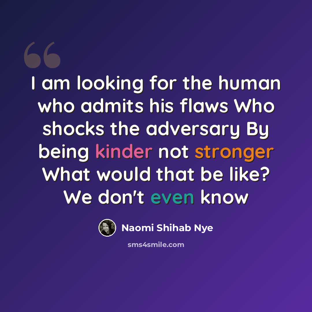 “I am looking for the human who admits his flaws Who shocks the adversary By being kinder not stronger What would that be like? We don't even know” quote by Naomi Shihab Nye