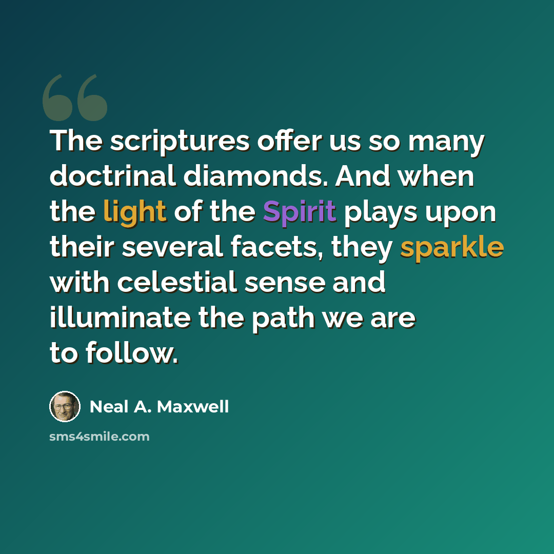 “The scriptures offer us so many doctrinal diamonds. And when the light of the Spirit plays upon their several facets, they sparkle with celestial sense and illuminate the path we are to follow.” quote by Neal A. Maxwell