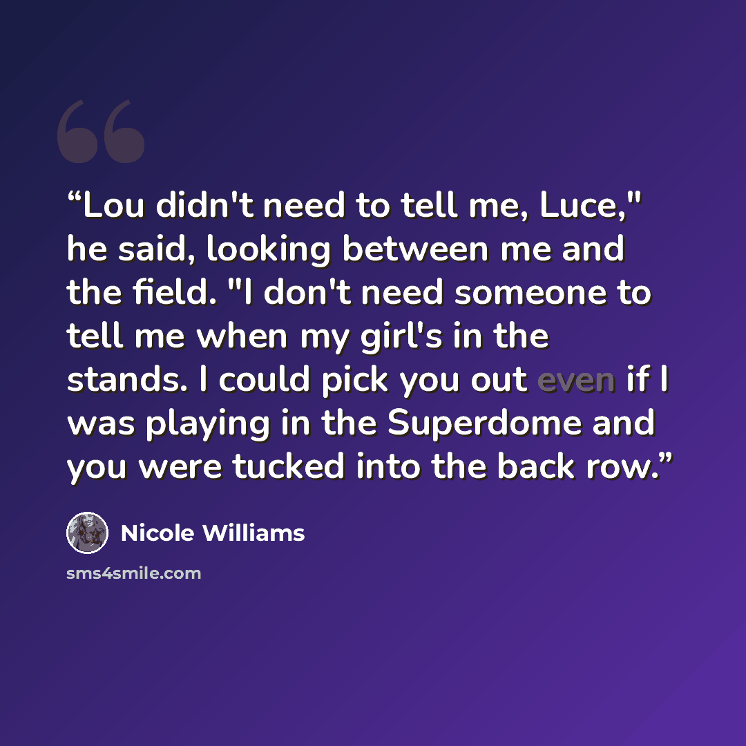 “Lou didn't need to tell me, Luce," he said, looking between me and the field. "I don't need someone to tell me when my girl's in the stands. I could pick you out even if I was playing in the Superdome and you were tucked into the back row.” quote by Nicole Williams
