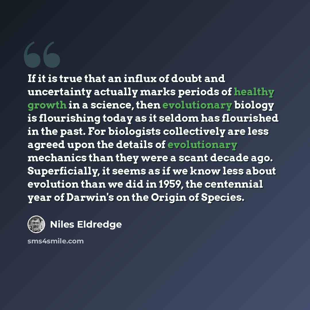 “If it is true that an influx of doubt and uncertainty actually marks periods of healthy growth in a science, then evolutionary biology is flourishing today as it seldom has flourished in the past. For biologists collectively are less agreed upon the details of evolutionary mechanics than they were…” quote by Niles Eldredge