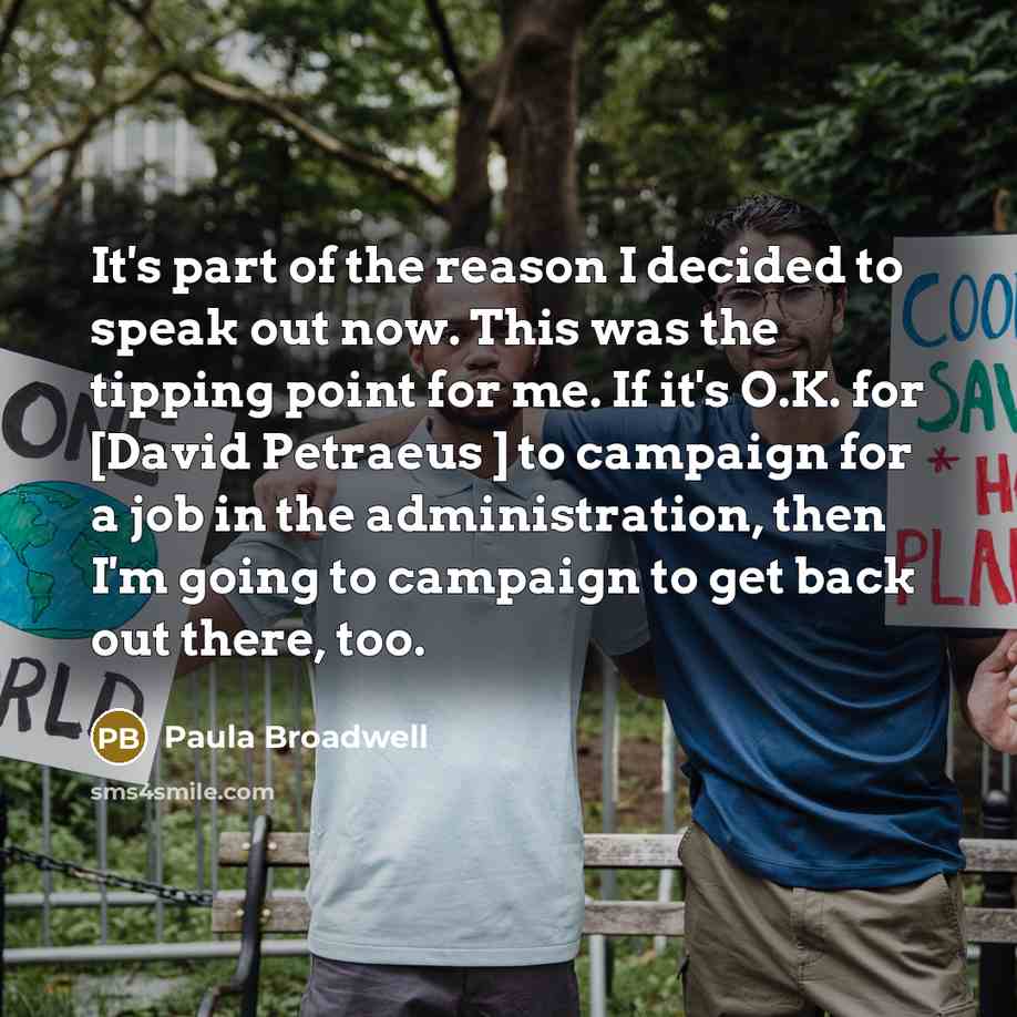 “It's part of the reason I decided to speak out now. This was the tipping point for me. If it's O.K. for [David Petraeus ] to campaign for a job in the administration, then I'm going to campaign to get back out there, too.” quote by Paula Broadwell