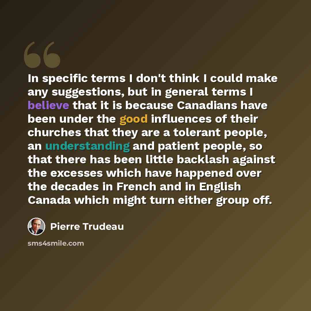 “In specific terms I don't think I could make any suggestions, but in general terms I believe that it is because Canadians have been under the good influences of their churches that they are a tolerant people, an understanding and patient people, so that there has been little backlash against the…” quote by Pierre Trudeau