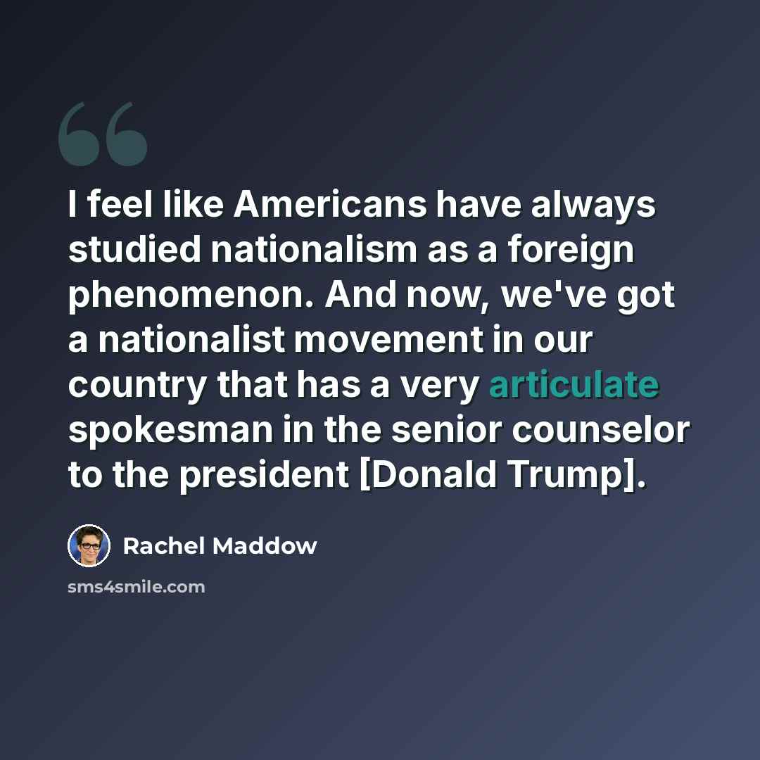 “I feel like Americans have always studied nationalism as a foreign phenomenon. And now, we've got a nationalist movement in our country that has a very articulate spokesman in the senior counselor to the president [Donald Trump].” quote by Rachel Maddow