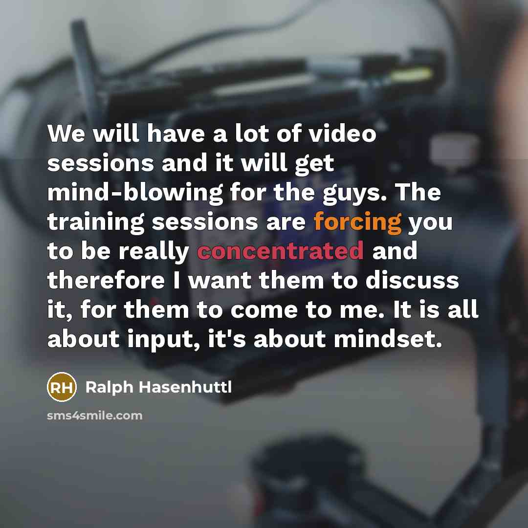 “We will have a lot of video sessions and it will get mind-blowing for the guys. The training sessions are forcing you to be really concentrated and therefore I want them to discuss it, for them to come to me. It is all about input, it's about mindset.” quote by Ralph Hasenhuttl
