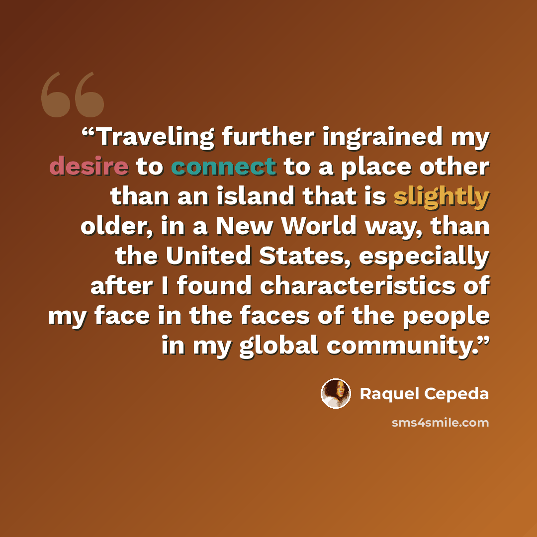 “Traveling further ingrained my desire to connect to a place other than an island that is slightly older, in a New World way, than the United States, especially after I found characteristics of my face in the faces of the people in my global community.” quote by Raquel Cepeda