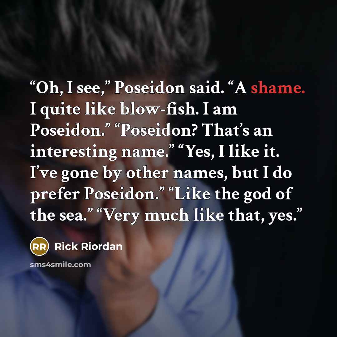 “Oh, I see,” Poseidon said. “A shame. I quite like blow-fish. I am Poseidon.” “Poseidon? That’s an interesting name.” “Yes, I like it. I’ve gone by other names, but I do prefer Poseidon.” “Like the god of the sea.” “Very much like that, yes.” quote by Rick Riordan