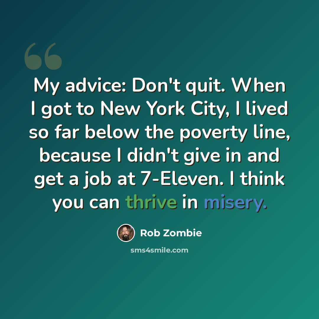 “My advice: Don't quit. When I got to New York City, I lived so far below the poverty line, because I didn't give in and get a job at 7-Eleven. I think you can thrive in misery.” quote by Rob Zombie