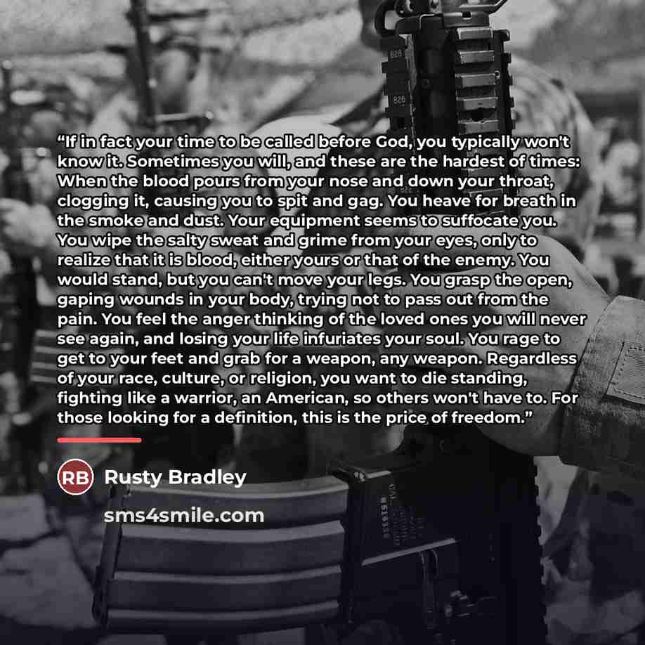 “If in fact your time to be called before God, you typically won't know it. Sometimes you will, and these are the hardest of times: When the blood pours from your nose and down your throat, clogging it, causing you to spit and gag. You heave for breath in the smoke and dust. Your equipment seems to…” quote by Rusty Bradley