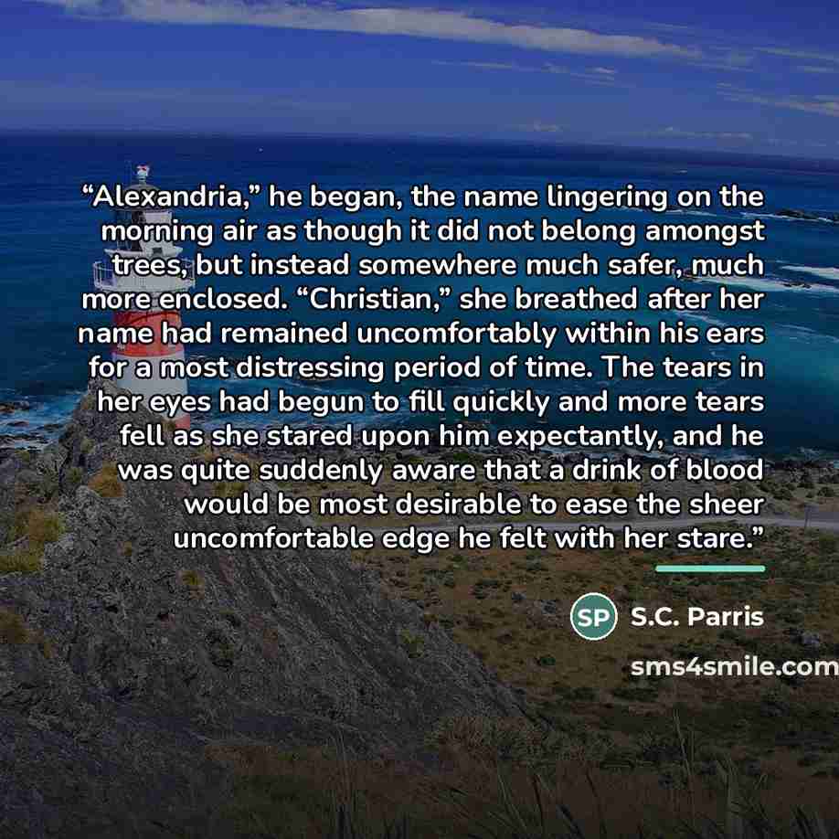 “Alexandria,” he began, the name lingering on the morning air as though it did not belong amongst trees, but instead somewhere much safer, much more enclosed. “Christian,” she breathed after her name had remained uncomfortably within his ears for a most distressing period of time. The tears in her…” quote by S.C. Parris