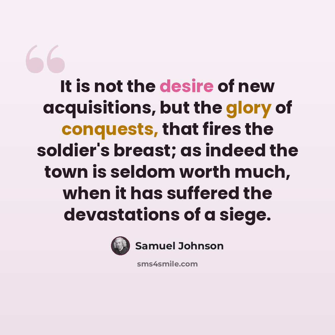 “It is not the desire of new acquisitions, but the glory of conquests, that fires the soldier's breast; as indeed the town is seldom worth much, when it has suffered the devastations of a siege.” quote by Samuel Johnson