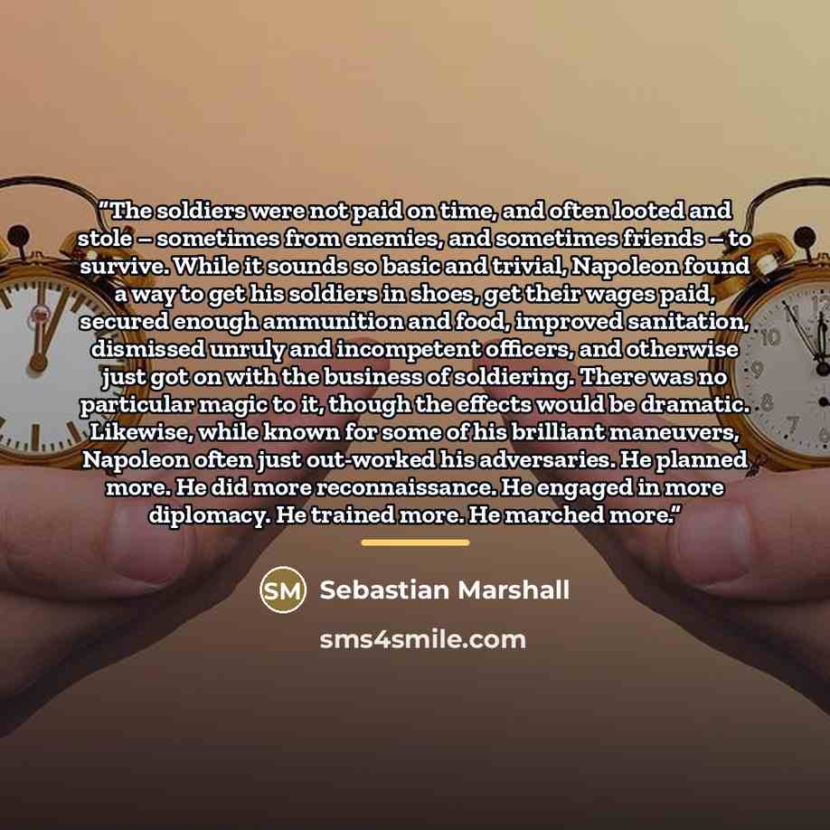 “The soldiers were not paid on time, and often looted and stole – sometimes from enemies, and sometimes friends – to survive. While it sounds so basic and trivial, Napoleon found a way to get his soldiers in shoes, get their wages paid, secured enough ammunition and food, improved sanitation…” quote by Sebastian Marshall