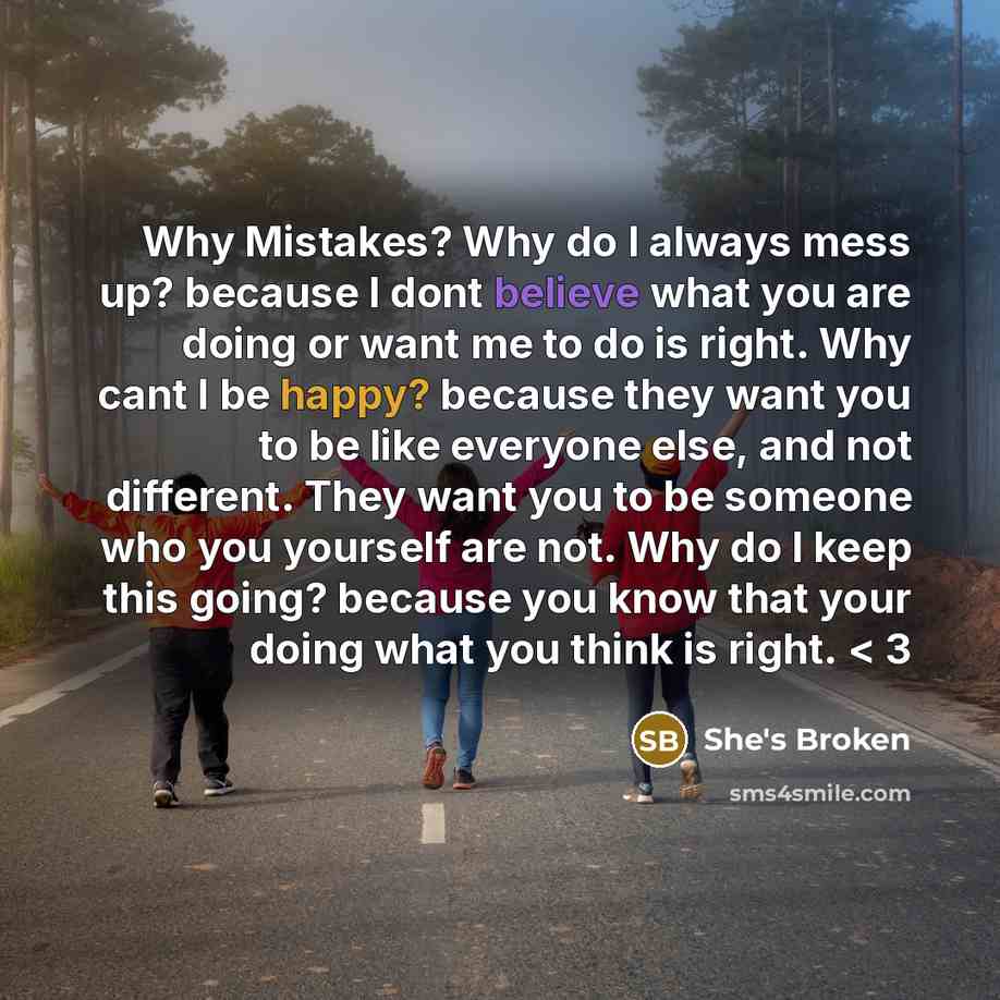 “Why Mistakes? Why do I always mess up? because I dont believe what you are doing or want me to do is right. Why cant I be happy? because they want you to be like everyone else, and not different. They want you to be someone who you yourself are not. Why do I keep this going? because you know that…” quote by She's Broken