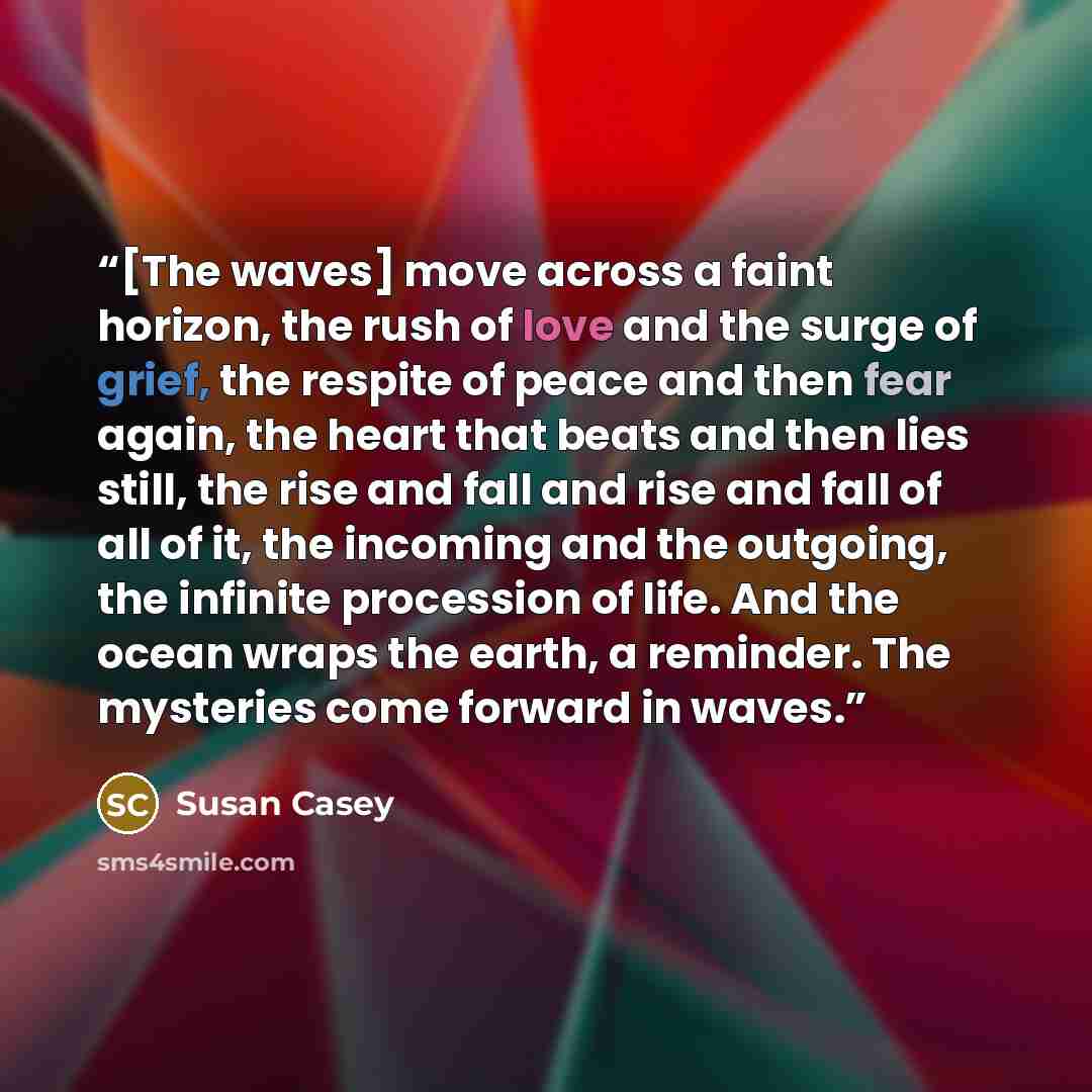 “[The waves] move across a faint horizon, the rush of love and the surge of grief, the respite of peace and then fear again, the heart that beats and then lies still, the rise and fall and rise and fall of all of it, the incoming and the outgoing, the infinite procession of life. And the ocean…” quote by Susan Casey