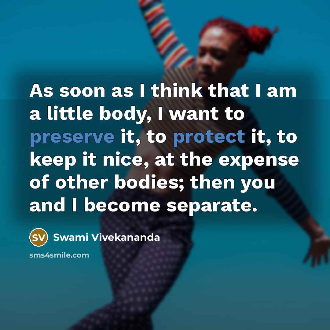 “As soon as I think that I am a little body, I want to preserve it, to protect it, to keep it nice, at the expense of other bodies; then you and I become separate.” quote by Swami Vivekananda