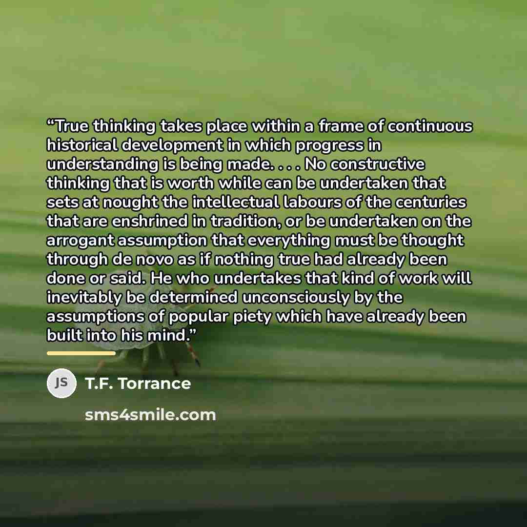“True thinking takes place within a frame of continuous historical development in which progress in understanding is being made. . . . No constructive thinking that is worth while can be undertaken that sets at nought the intellectual labours of the centuries that are enshrined in tradition, or be…” quote by T.F. Torrance