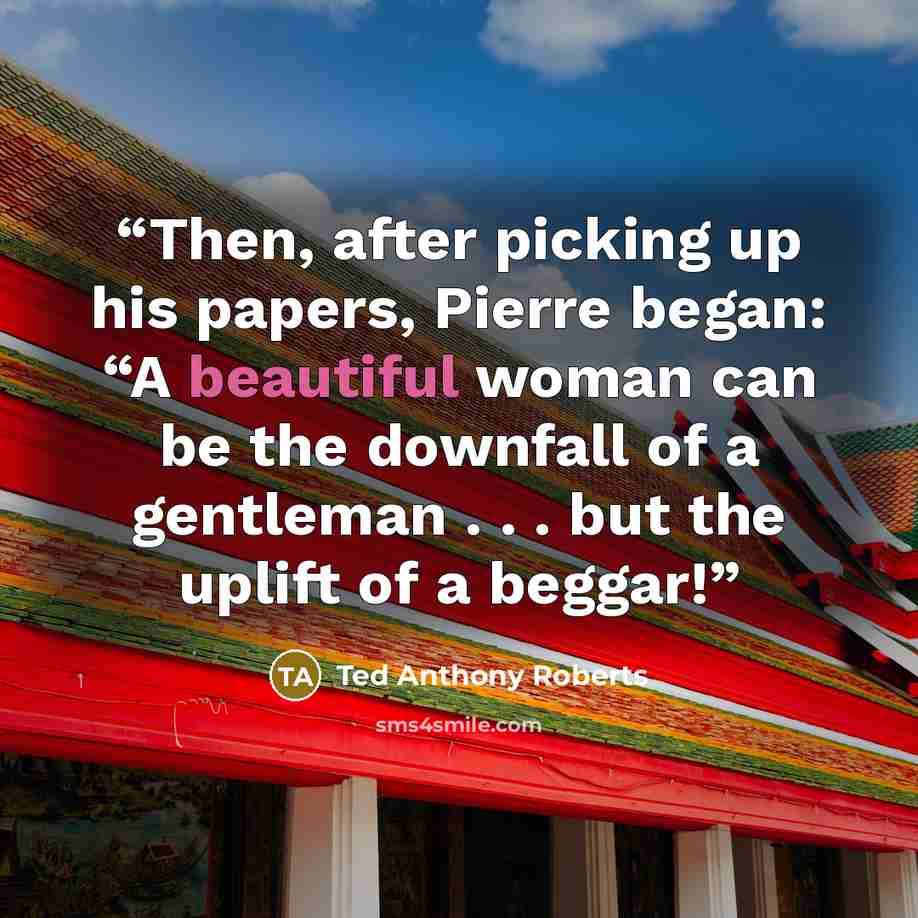 “Then, after picking up his papers, Pierre began: “A beautiful woman can be the downfall of a gentleman . . . but the uplift of a beggar!” quote by Ted Anthony Roberts