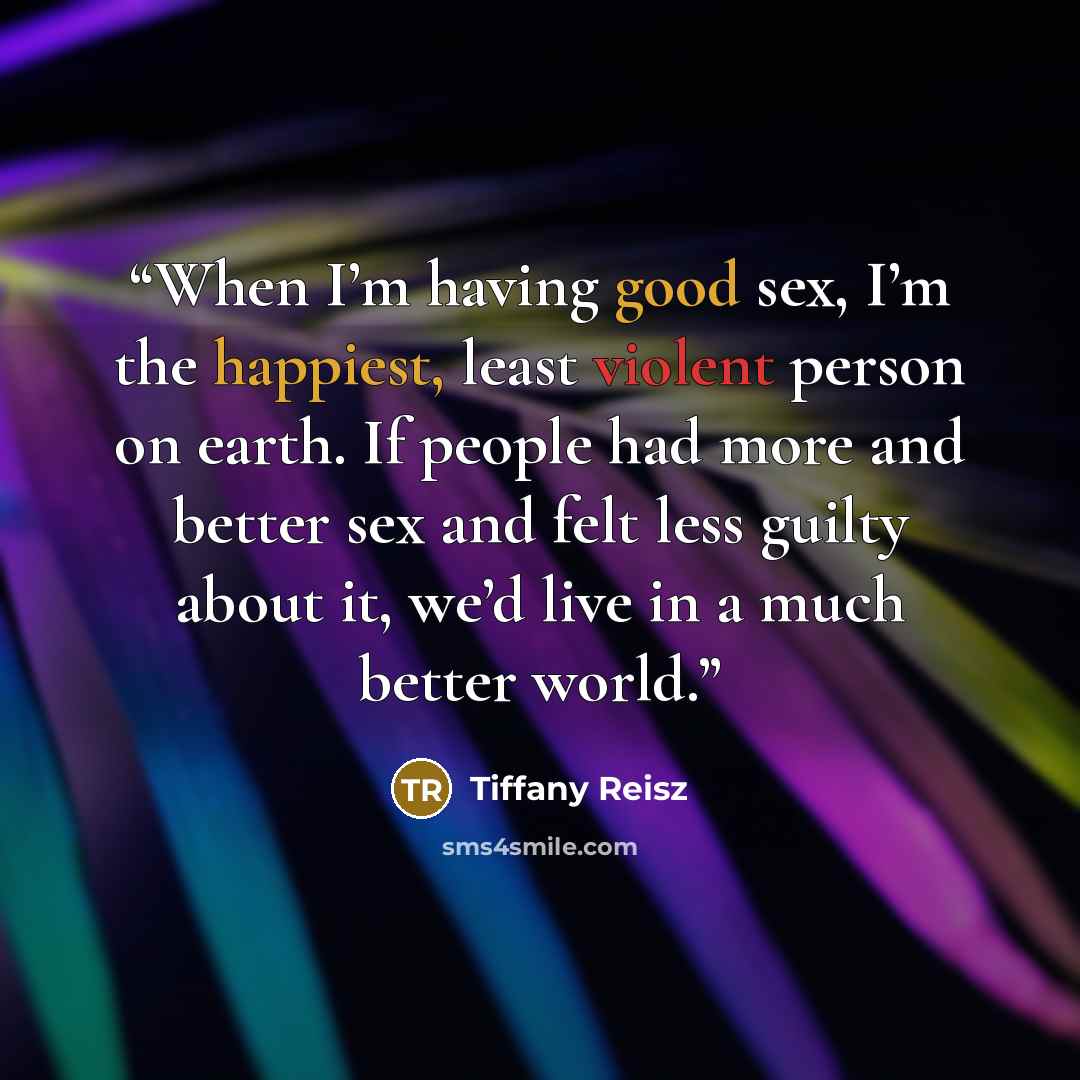 “When I’m having good sex, I’m the happiest, least violent person on earth. If people had more and better sex and felt less guilty about it, we’d live in a much better world.” quote by Tiffany Reisz