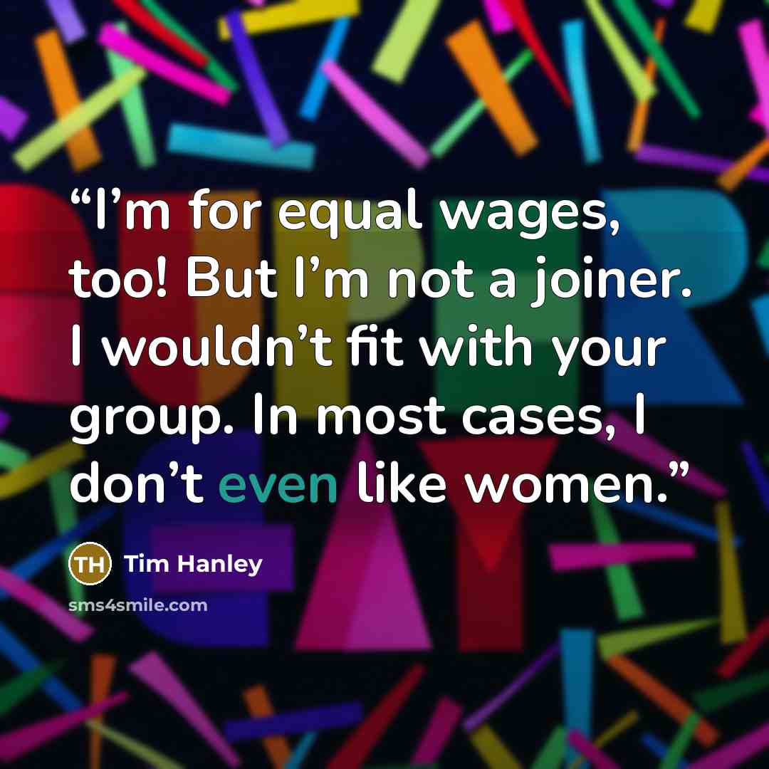 “I’m for equal wages, too! But I’m not a joiner. I wouldn’t fit with your group. In most cases, I don’t even like women.” quote by Tim Hanley