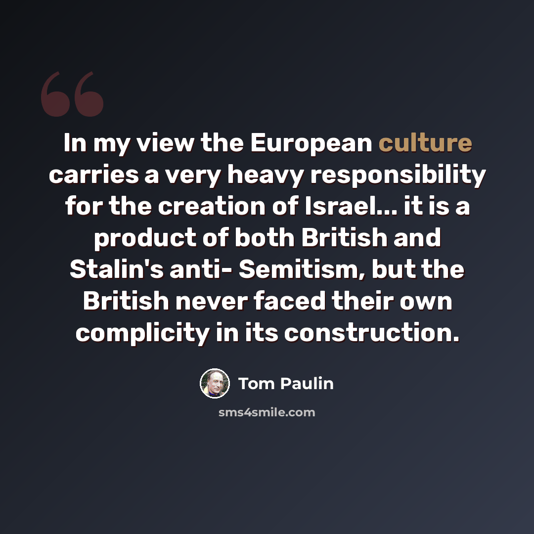 “In my view the European culture carries a very heavy responsibility for the creation of Israel... it is a product of both British and Stalin's anti- Semitism, but the British never faced their own complicity in its construction.” quote by Tom Paulin