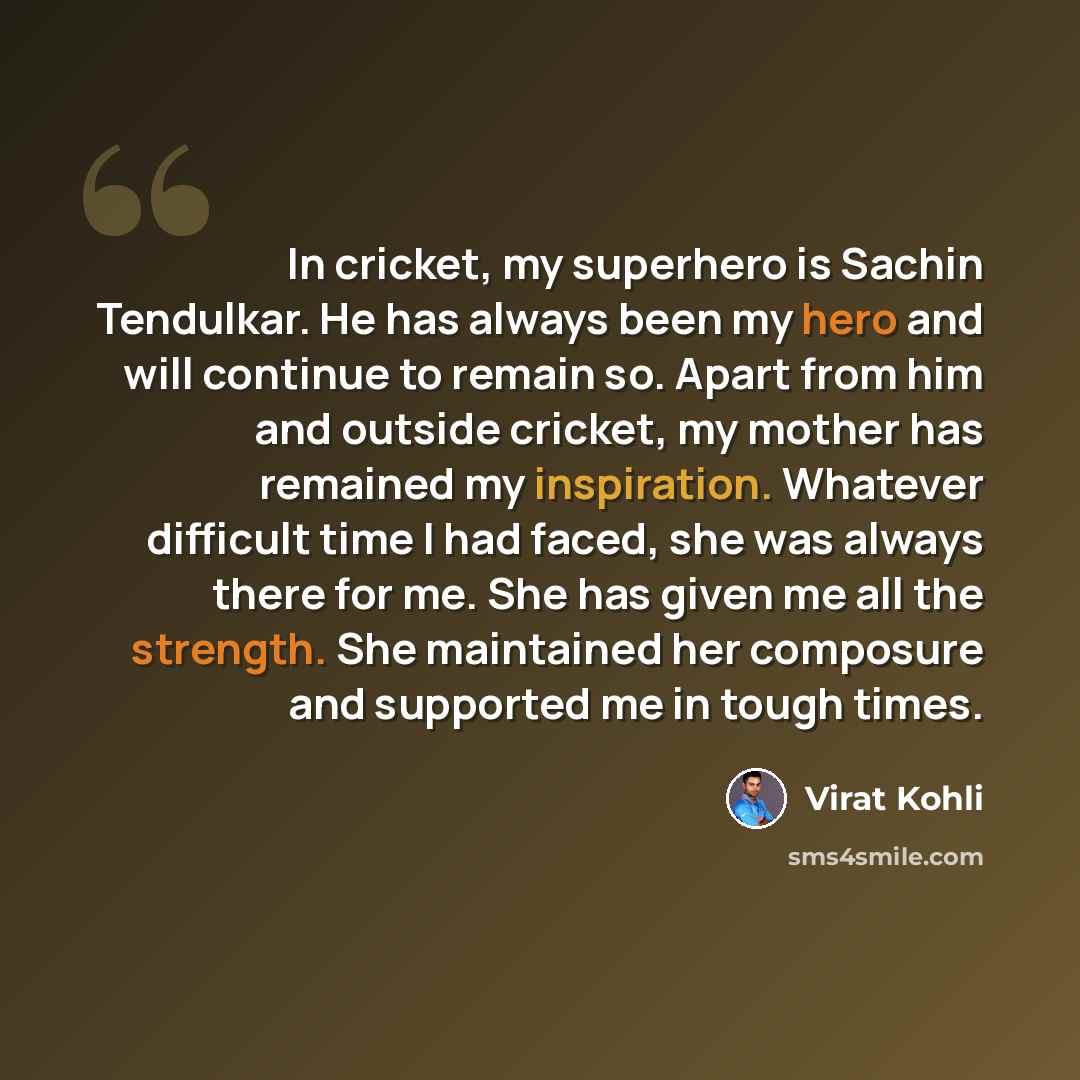 “In cricket, my superhero is Sachin Tendulkar. He has always been my hero and will continue to remain so. Apart from him and outside cricket, my mother has remained my inspiration. Whatever difficult time I had faced, she was always there for me. She has given me all the strength. She maintained…” quote by Virat Kohli