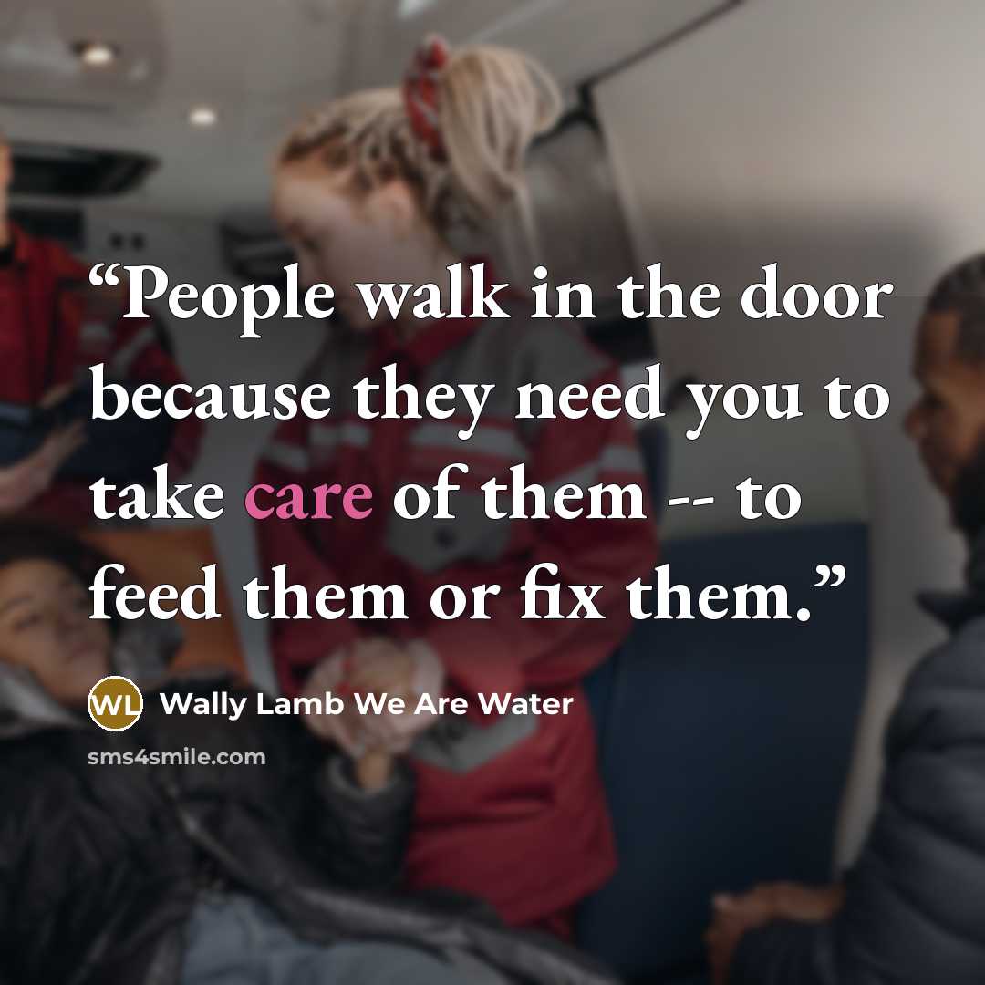“People walk in the door because they need you to take care of them -- to feed them or fix them.” quote by Wally Lamb We Are Water
