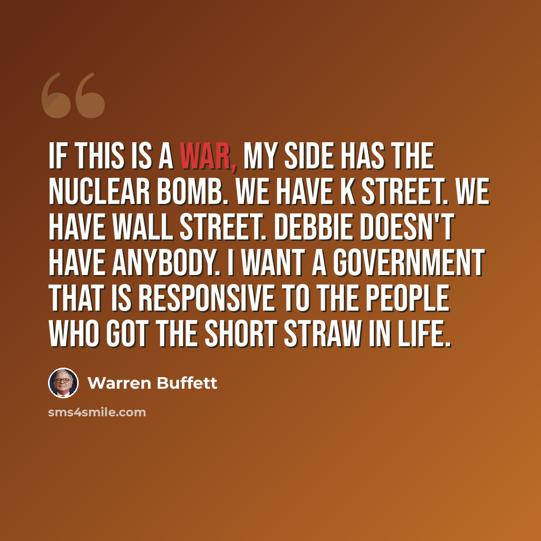 “If this is a war, my side has the nuclear bomb. We have K Street. We have Wall Street. Debbie doesn't have anybody. I want a government that is responsive to the people who got the short straw in life.” quote by Warren Buffett
