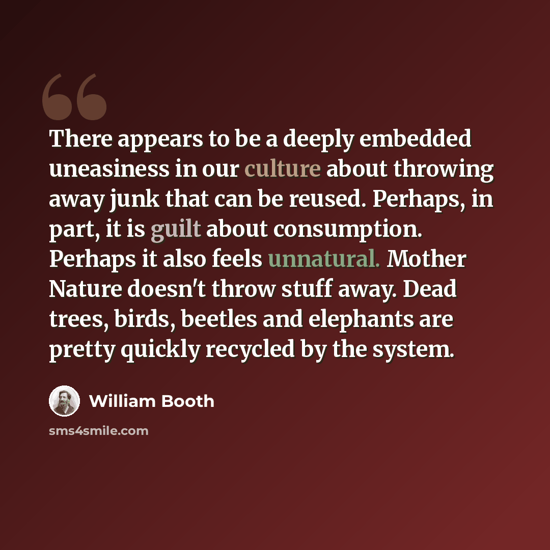 “There appears to be a deeply embedded uneasiness in our culture about throwing away junk that can be reused. Perhaps, in part, it is guilt about consumption. Perhaps it also feels unnatural. Mother Nature doesn't throw stuff away. Dead trees, birds, beetles and elephants are pretty quickly…” quote by William Booth