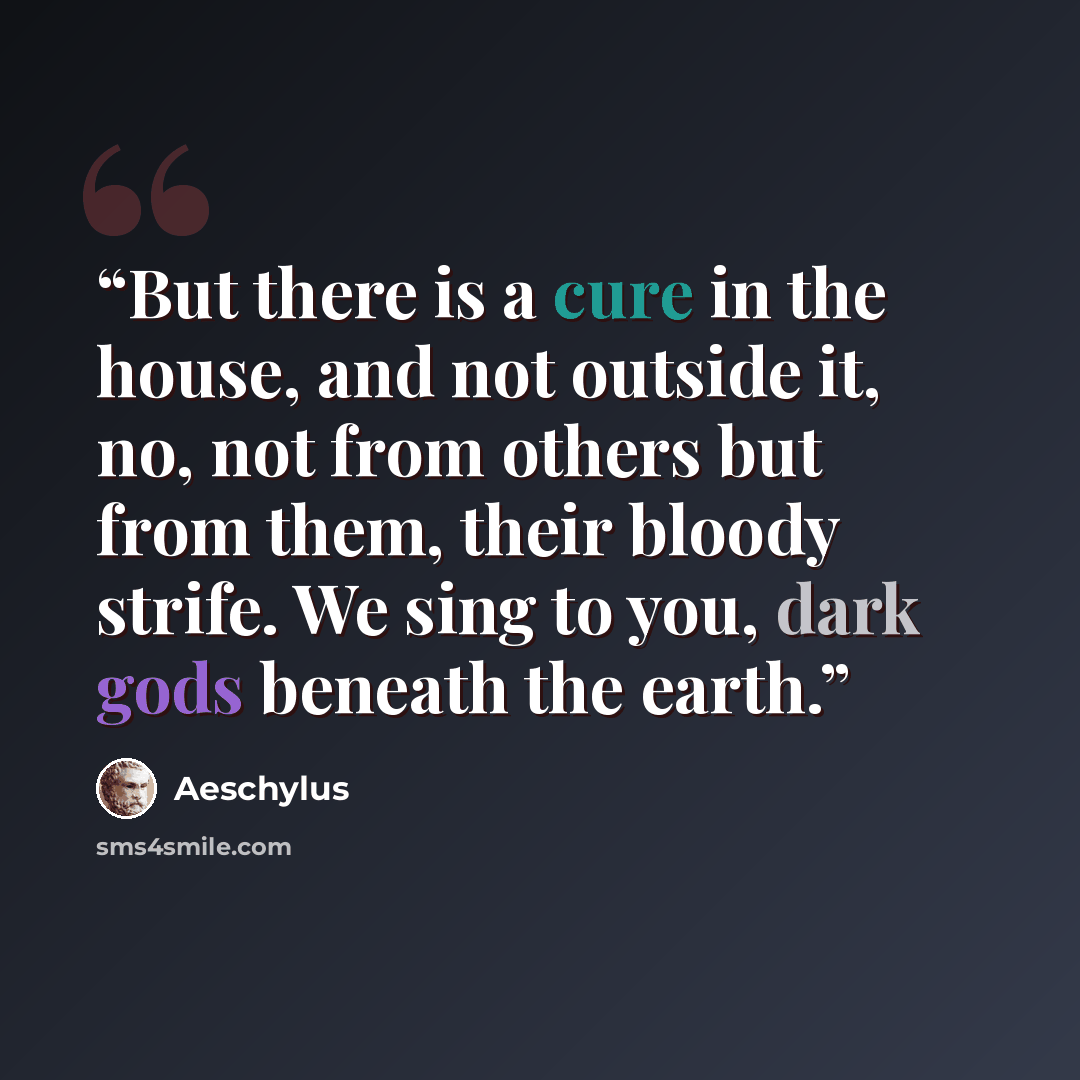 “But there is a cure in the house, and not outside it, no, not from others but from them, their bloody strife. We sing to you, dark gods beneath the earth.” quote by Aeschylus