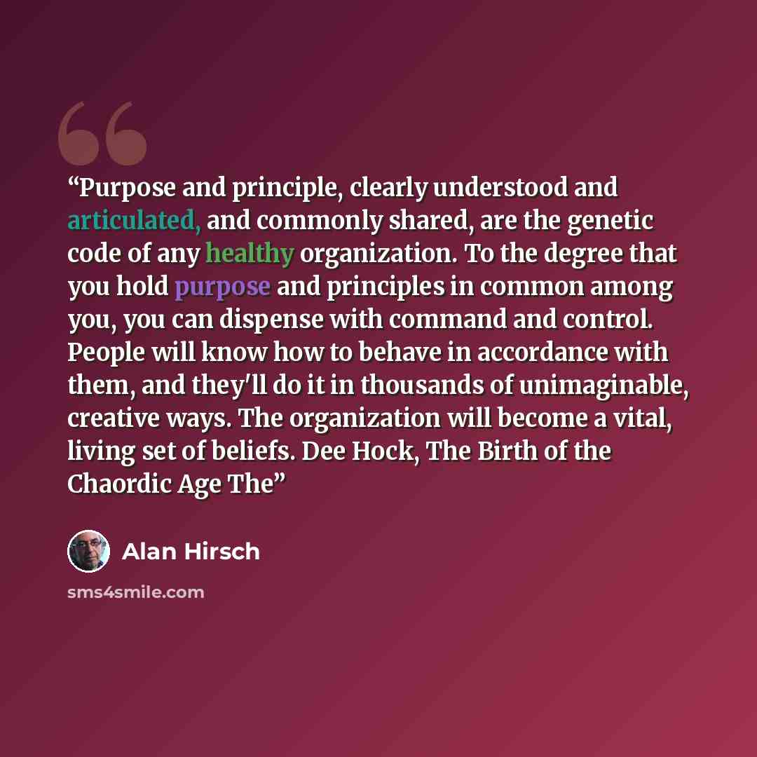 “Purpose and principle, clearly understood and articulated, and commonly shared, are the genetic code of any healthy organization. To the degree that you hold purpose and principles in common among you, you can dispense with command and control. People will know how to behave in accordance with…” quote by Alan Hirsch