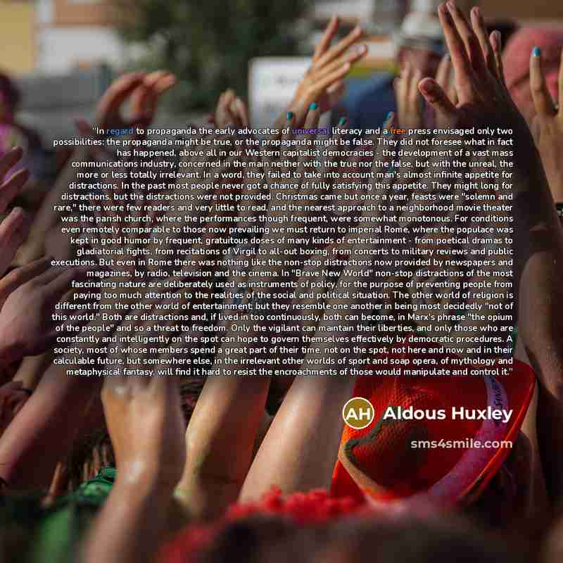 “In regard to propaganda the early advocates of universal literacy and a free press envisaged only two possibilities: the propaganda might be true, or the propaganda might be false. They did not foresee what in fact has happened, above all in our Western capitalist democracies - the development of…” quote by Aldous Huxley
