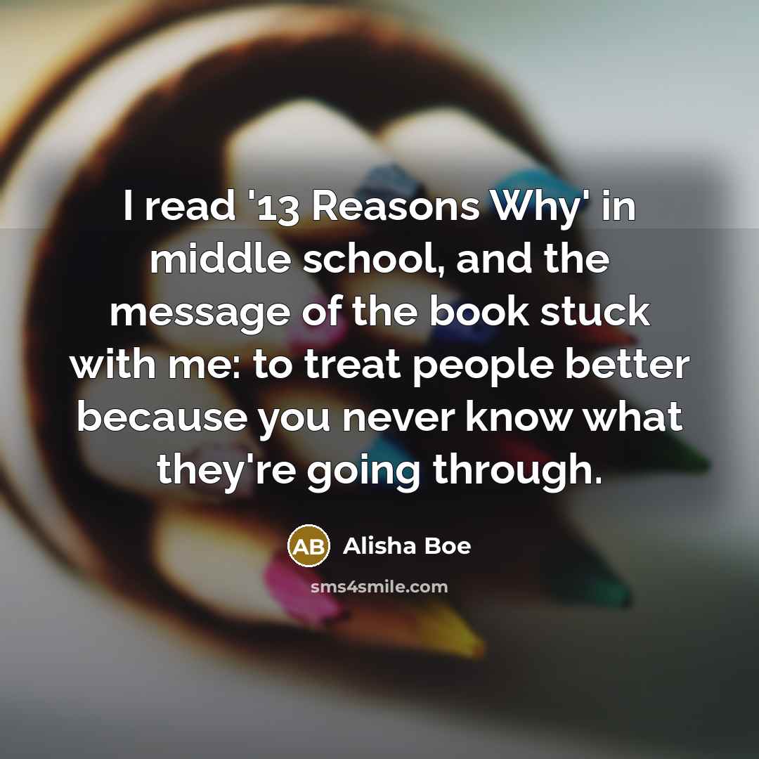 “I read '13 Reasons Why' in middle school, and the message of the book stuck with me: to treat people better because you never know what they're going through.” quote by Alisha Boe
