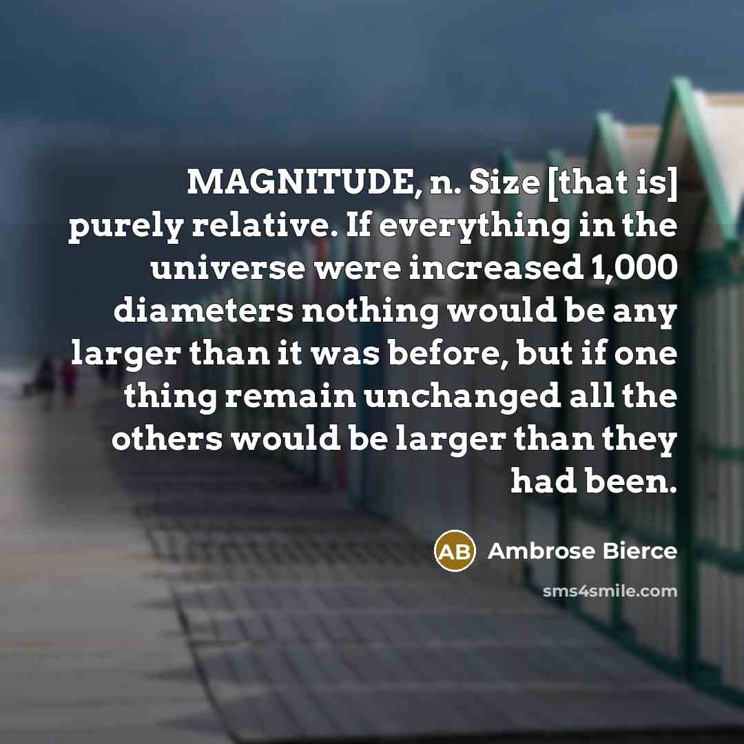 “MAGNITUDE, n. Size [that is] purely relative. If everything in the universe were increased 1,000 diameters nothing would be any larger than it was before, but if one thing remain unchanged all the others would be larger than they had been.” quote by Ambrose Bierce