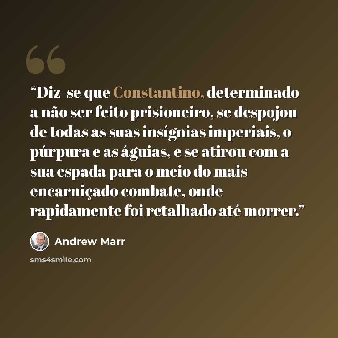 “Diz-se que Constantino, determinado a não ser feito prisioneiro, se despojou de todas as suas insígnias imperiais, o púrpura e as águias, e se atirou com a sua espada para o meio do mais encarniçado combate, onde rapidamente foi retalhado até morrer.” quote by Andrew Marr