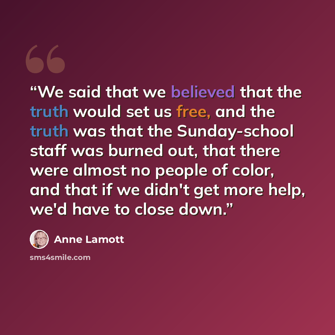 “We said that we believed that the truth would set us free, and the truth was that the Sunday-school staff was burned out, that there were almost no people of color, and that if we didn't get more help, we'd have to close down.” quote by Anne Lamott