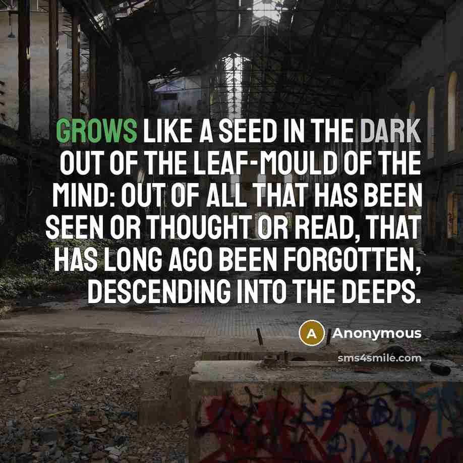 “grows like a seed in the dark out of the leaf-mould of the mind: out of all that has been seen or thought or read, that has long ago been forgotten, descending into the deeps.” quote by Anonymous